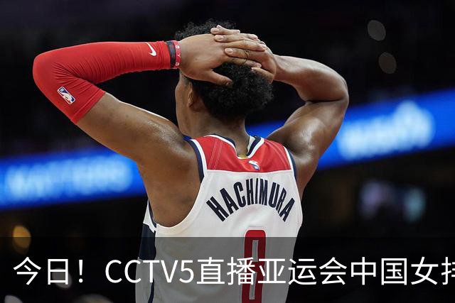 今日！CCTV5直播亚运会中国女排+中超，5+转中国男篮，网络转大连鲲城+曼城+尤文等